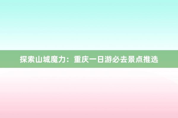 探索山城魔力：重庆一日游必去景点推选